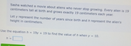 Sasha watched a movie about aliens who never stop growing. Every alien is 19
centimeters tall at birth and grows exactly 19 centimeters each year. 
Let y represent the number of years since birth and h represent the alien's 
height in centimeters. 
Use the equation h=19y+19 to find the value of h when y=10.
h=□