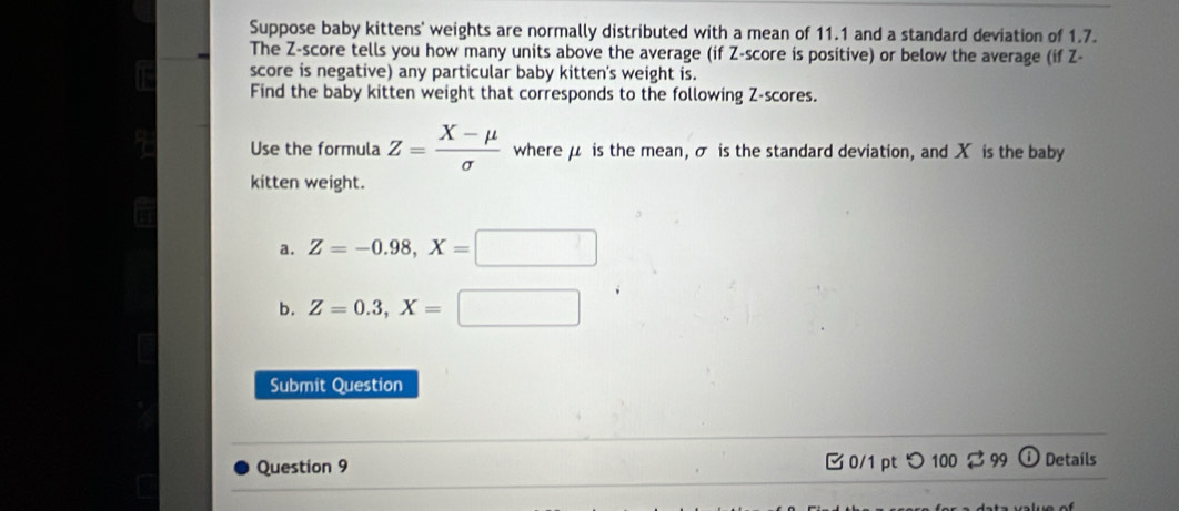 Suppose baby kittens' weights are normally distributed with a mean of 11.1 and a standard deviation of 1.7.
The Z-score tells you how many units above the average (if Z-score is positive) or below the average (if Z -
score is negative) any particular baby kitten's weight is.
Find the baby kitten weight that corresponds to the following Z-scores.
Use the formula Z= (X-mu )/sigma   where μ is the mean, σ is the standard deviation, and X is the baby
kitten weight.
a. Z=-0.98, X=□
b. Z=0.3, X=□
Submit Question
Question 9 0/1 pt つ 100 $ 99 ⓘ Details