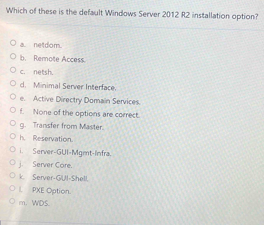 Which of these is the default Windows Server 2012 R2 installation option?
a. netdom.
b. Remote Access.
c. netsh.
d. Minimal Server Interface.
e. Active Directry Domain Services.
f. None of the options are correct.
g. Transfer from Master.
h. Reservation.
i. Server-GUI-Mgmt-Infra.
j. Server Core.
k. Server-GUI-Shell.
I. PXE Option.
m. WDS.