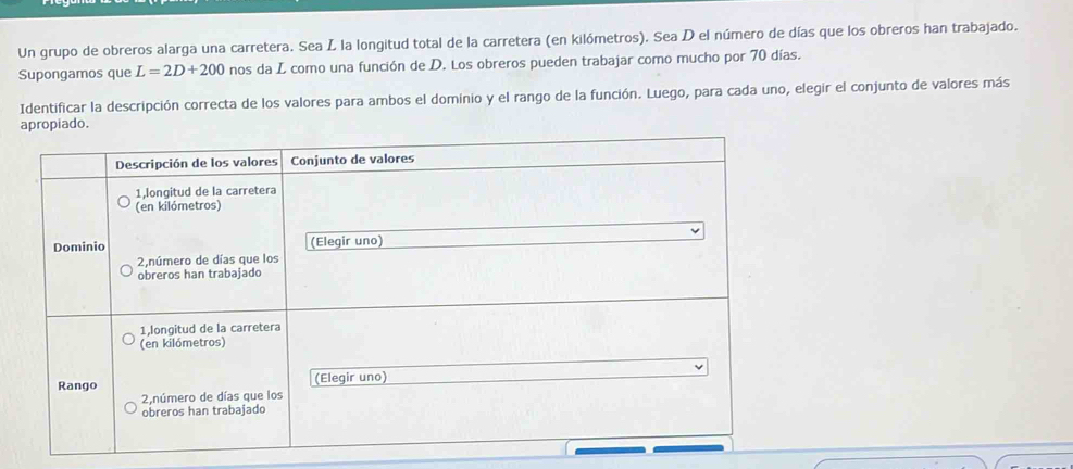 Un grupo de obreros alarga una carretera. Sea L la longitud total de la carretera (en kilómetros). Sea D el número de días que los obreros han trabajado. 
Supongamos que L=2D+200 nos da L como una función de D. Los obreros pueden trabajar como mucho por 70 días. 
Identificar la descripción correcta de los valores para ambos el dominio y el rango de la función. Luego, para cada uno, elegir el conjunto de valores más 
apropiado.