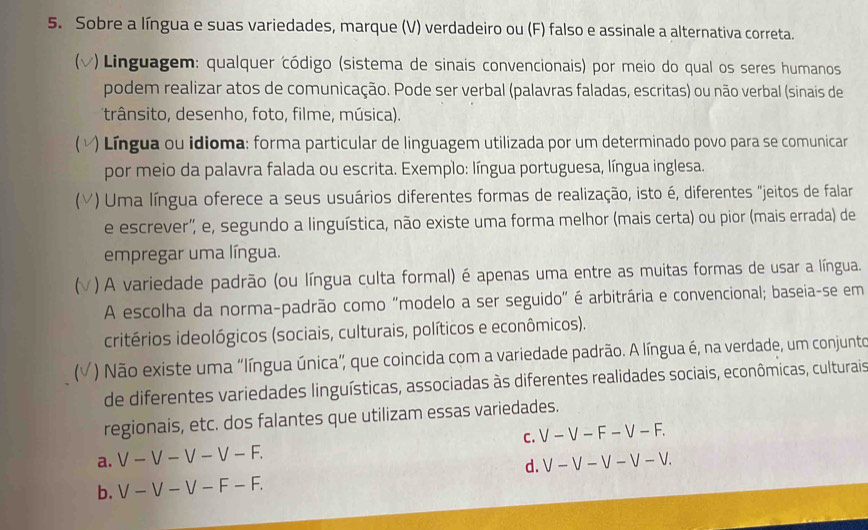 Sobre a língua e suas variedades, marque (V) verdadeiro ou (F) falso e assinale a alternativa correta.
v) Linguagem: qualquer código (sistema de sinais convencionais) por meio do qual os seres humanos
podem realizar atos de comunicação. Pode ser verbal (palavras faladas, escritas) ou não verbal (sinais de
trânsito, desenho, foto, filme, música).
) Língua ou idioma: forma particular de linguagem utilizada por um determinado povo para se comunicar
por meio da palavra falada ou escrita. Exemplo: língua portuguesa, língua inglesa.
C () Uma língua oferece a seus usuários diferentes formas de realização, isto é, diferentes "jeitos de falar
e escrever', e, segundo a linguística, não existe uma forma melhor (mais certa) ou pior (mais errada) de
empregar uma língua.
(  ) A variedade padrão (ou língua culta formal) é apenas uma entre as muitas formas de usar a língua.
A escolha da norma-padrão como "modelo a ser seguido" é arbitrária e convencional; baseia-se em
critérios ideológicos (sociais, culturais, políticos e econômicos).
a  ) Não existe uma "língua única", que coincida com a variedade padrão. A língua é, na verdade, um conjunto
de diferentes variedades linguísticas, associadas às diferentes realidades sociais, econômicas, culturais
regionais, etc. dos falantes que utilizam essas variedades.
a. V-V-V-V-F. C. V-V-F-V-F.
d. V-V-V-V-V.
b. V-V-V-F-F.