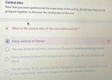 Central Idea
Now that you have gathered all the main ideas of the article, decide how they can be
grouped together to discover the central idea of the text.
× What is the central idea of this descriptive article?*
Percy Jackson on Disney+
The new show about Percy Jackson on Disney+ is breaking streaming records
Percy Jackson is about the dernigod son of a Greek god who has dyslexia and
ADHD.
The new show, 'Percy Jackson and the Olympions', on Dizneys is the bast version
of the original book series yet, though it is std not a perfect adaptaton