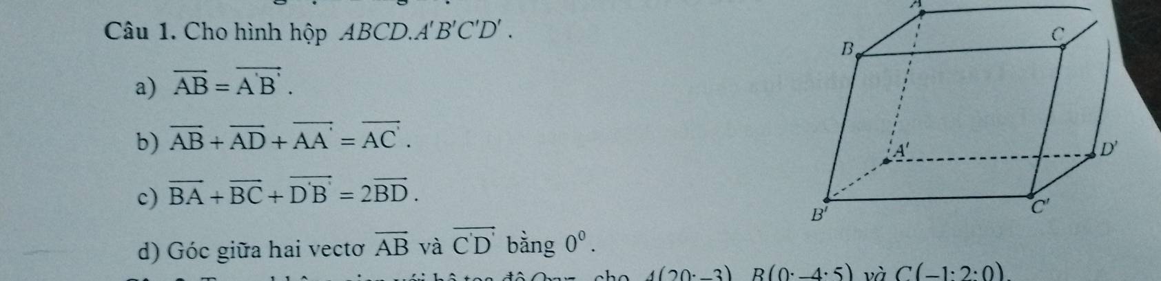 A
Câu 1. Cho hình hộp ABCD.A'B'C'D' . 
a) vector AB=vector A'B'.
b) vector AB+vector AD+vector AA'=vector AC'.
c) vector BA+vector BC+vector DB=2vector BD.
d) Góc giữa hai vectơ overline AB và vector C'D' bằng 0^0.
4(20· -3)R(0· -4· 5) và C(-1:2:0)