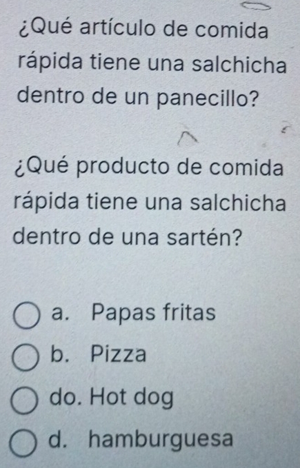 ¿Qué artículo de comida
rápida tiene una salchicha
dentro de un panecillo?
¿Qué producto de comida
rápida tiene una salchicha
dentro de una sartén?
a. Papas fritas
b. Pizza
do. Hot dog
d. hamburguesa