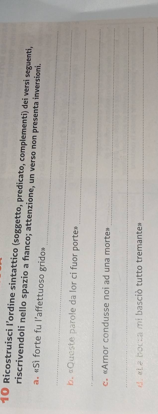 Ricostruisci I’ordine sintattico (soggetto, predicato, complementi) dei versi seguenti, 
riscrivendoli nello spazio a fanco; attenzione, un verso non presenta inversioni. 
_ 
a. «Sì forte fu l’affettuoso grido» 
_ 
_ 
b. «Queste parole da lor ci fuor porte» 
_ 
_ 
c. «Amor condusse noi ad una morte» 
_ 
d. «La bocca mi basciò tutto tremante»_