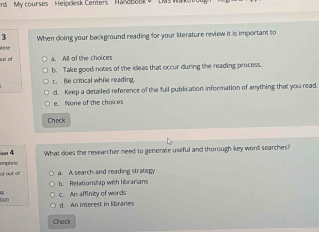 rd My courses Helpdesk Centers HandBook 9 LMs Walkthro
3 When doing your background reading for your literature review it is important to
lete
ut of a. All of the choices
b. Take good notes of the ideas that occur during the reading process.
c. Be critical while reading.
d. Keep a detailed reference of the full publication information of anything that you read.
e. None of the choices
Check
ion 4 What does the researcher need to generate useful and thorough key word searches?
mplete
d out of a. A search and reading strategy
b. Relationship with librarians
g
tion c. An affinity of words
d. An interest in libraries
Check