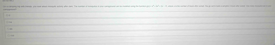 On a camping trp with triends, you read about mosquito activity after dank. The number of mosquitos in your campground can be modeled using the function g(x)=x^4+6x^2+2x-11 where i is the number of hours after sunset. You go out to buld a camptire 3 hours after susset How many inxouns w in vi
campground?
○ 64
○ 60
_
○t9
_
