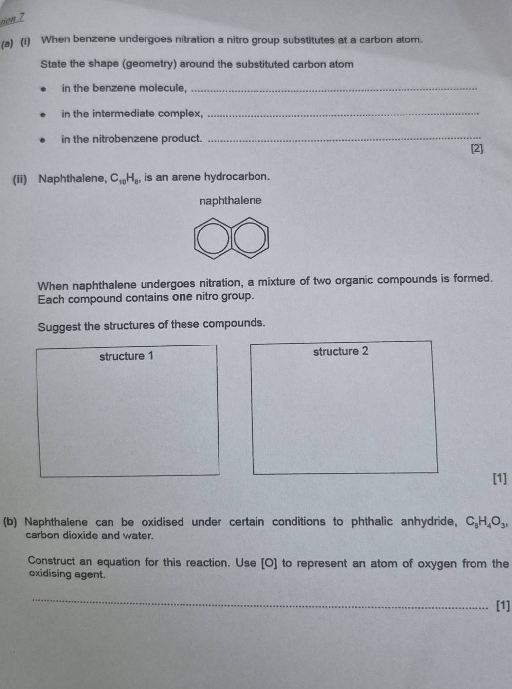 tion 7 
(a) (i) When benzene undergoes nitration a nitro group substitutes at a carbon atom. 
State the shape (geometry) around the substituted carbon atom 
in the benzene molecule,_ 
in the intermediate complex, 
_ 
in the nitrobenzene product. 
_ 
[2] 
(ii) Naphthalene, C_10H_8 is an arene hydrocarbon. 
naphthalene 
When naphthalene undergoes nitration, a mixture of two organic compounds is formed. 
Each compound contains one nitro group. 
Suggest the structures of these compounds. 
structure 1 structure 2 
[1] 
(b) Naphthalene can be oxidised under certain conditions to phthalic anhydride, C_8H_4O_3, 
carbon dioxide and water. 
Construct an equation for this reaction. Use [O] to represent an atom of oxygen from the 
oxidising agent. 
_ 
[1]