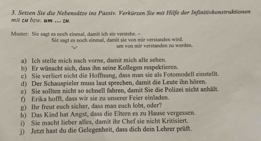 Setzen Sie die Nebensätze ins Passiv. Verkürzen Sie mit Hilfe der Infinitivkonstruktionen 
mit zu bzw. um ... zu. 
Muster: Sie sagt es noch einmal, damit ich sie verstehe. -- 
Sie sagt es noch einmal, damit sie von mir verstanden wird. 
um von mir verstanden zu werden. 
a) Ich stelle mich nach vorne, damit mich alle sehen. 
b) Er wünscht sich, dass ihn seine Kollegen respektieren. 
c) Sie verliert nicht die Hoffnung, dass man sie als Fotomodell einstellt. 
d) Der Schauspieler muss laut sprechen, damit die Leute ihn hören. 
e) Sie sollten nicht so schnell fahren, damit Sie die Polizei nicht anhält. 
f) Erika hofft, dass wir sie zu unserer Feier einladen. 
g) Ihr freut euch sicher, dass man euch lobt, oder? 
h) Das Kind hat Angst, dass die Eltern es zu Hause vergessen. 
i) Sie macht lieber alles, damit ihr Chef sie nicht Kritisiert. 
j) Jetzt hast du die Gelegenheit, dass dich dein Lehrer prüft.