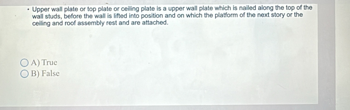 Upper wall plate or top plate or ceiling plate is a upper wall plate which is nailed along the top of the
wall studs, before the wall is lifted into position and on which the platform of the next story or the
ceiling and roof assembly rest and are attached.
A) True
B) False