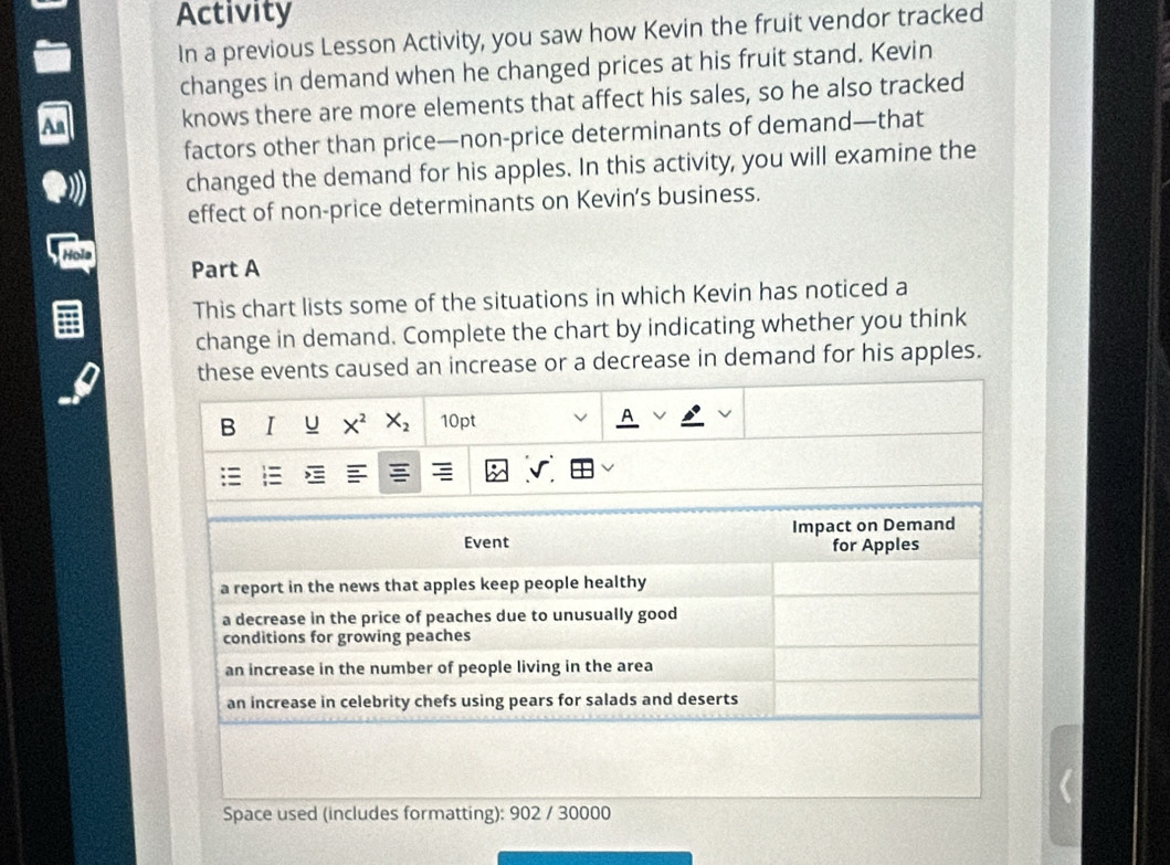 Activity
In a previous Lesson Activity, you saw how Kevin the fruit vendor tracked
changes in demand when he changed prices at his fruit stand. Kevin
knows there are more elements that affect his sales, so he also tracked
factors other than price—non-price determinants of demand—that
changed the demand for his apples. In this activity, you will examine the
effect of non-price determinants on Kevin’s business.
Hols Part A
This chart lists some of the situations in which Kevin has noticed a
change in demand. Complete the chart by indicating whether you think
these events caused an increase or a decrease in demand for his apples.
B I U X^2X_2 10pt
Event Impact on Demand
for Apples
a report in the news that apples keep people healthy
a decrease in the price of peaches due to unusually good
conditions for growing peaches
an increase in the number of people living in the area
an increase in celebrity chefs using pears for salads and deserts
Space used (includes formatting): 902 / 30000