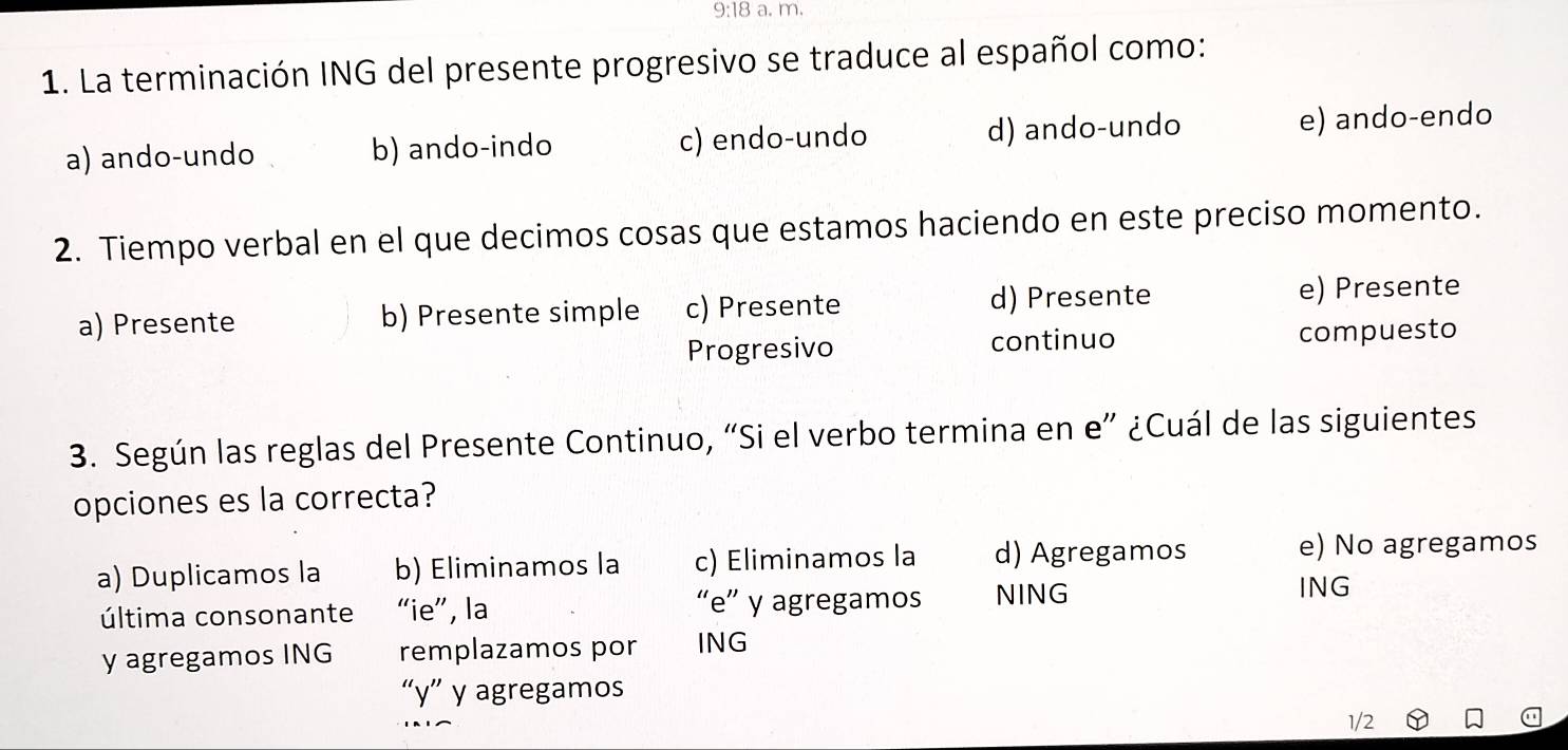 9:18 a. m.
1. La terminación ING del presente progresivo se traduce al español como:
a) ando-undo b) ando-indo c) endo-undo d) ando-undo e) ando-endo
2. Tiempo verbal en el que decimos cosas que estamos haciendo en este preciso momento.
a) Presente b) Presente simple c) Presente d) Presente e) Presente
Progresivo continuo compuesto
3. Según las reglas del Presente Continuo, “Si el verbo termina en e” ¿Cuál de las siguientes
opciones es la correcta?
a) Duplicamos la b) Eliminamos la c) Eliminamos la d) Agregamos e) No agregamos
última consonante “ie”, la “e” y agregamos NING
ING
y agregamos ING remplazamos por ING
“ y ” y agregamos
1/2