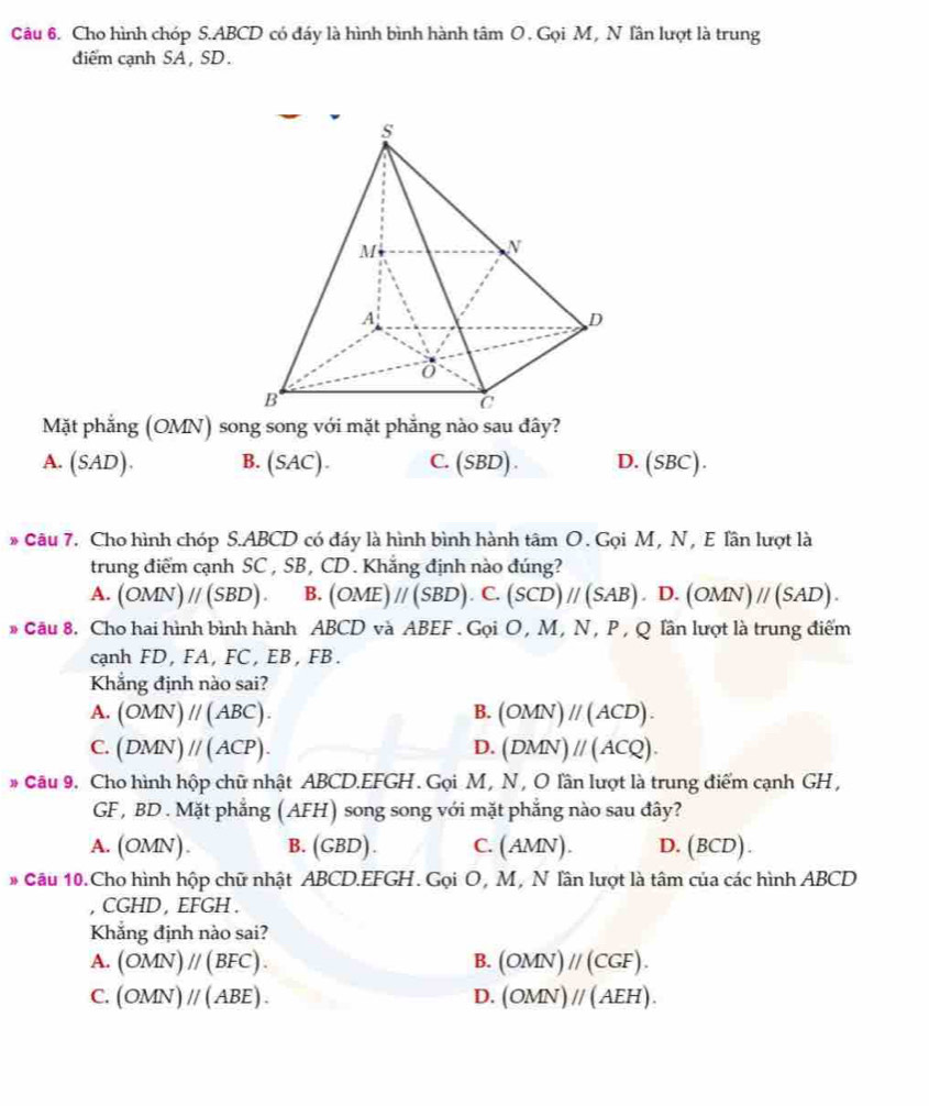 Cho hình chóp S.ABCD có đáy là hình bình hành tâm O . Gọi M, N lân lượt là trung
diểm cạnh SA , SD.
Mặt phẳng (OMN) song song với mặt phẳng nào sau đây?
A. (SAD). B. (SAC) C. (SBD) D. (SBC).
* Câu 7. Cho hình chóp S.ABCD có đáy là hình bình hành tâm O . Gọi M, N, E lần lượt là
trung điểm cạnh SC , SB , CD . Khắng định nào đúng?
A. (OMN)parallel (SBD). B. (OME)//(SBD).C.(SCD)//(SAB) .D.(OMN)//(SAD).
# Câu 8. Cho hai hình bình hành ABCD và ABEF.GoiO,N M, N , P , Q lần lượt là trung điểm
cạnh FD, FA, FC , EB , FB .
Khẳng định nào sai?
A. (OMN)parallel (ABC). B. (OMN)parallel (ACD).
C. (DMN)parallel (ACP). D. (DMN)parallel (ACQ).
# Câu 9. Cho hình hộp chữ nhật ABCD.EFGH . Gọi M , N , O lần lượt là trung điểm cạnh GH ,
GF , BD . Mặt phẳng (AFH) song song với mặt phẳng nào sau đây?
A. OMN ). B. (GBD). C. (AMN) D. (BCD).
# Cầu 10. Cho hình hộp chữ nhật ABCD.EFGH. Gọi O, M, N lần lượt là tâm của các hình ABCD
CGHD , EFGH .
Khắng định nào sai?
A. (OMN)parallel (BFC). B. (OMN)parallel (CGF).
C. (OMN)parallel (ABE). D. (OMN)parallel (AEH).