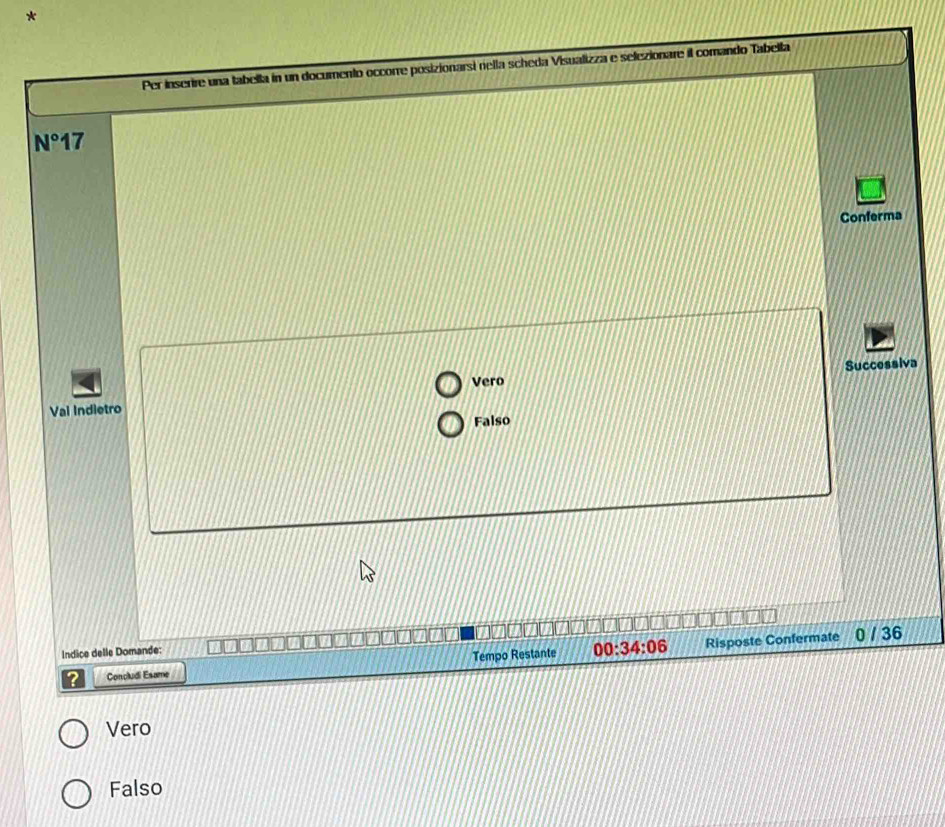 Per inserire una tabella in un documento occorre posizionarsi rella scheda Visualizza e selezionare il comando Tabella
N°17
Conferma
Vero Successiva
Vai Indietro
Falso
Indice delle Domande:
? Concludi Esame Tempo Restante 00:34:06 Risposte Confermate
0 / 36
Vero
Falso