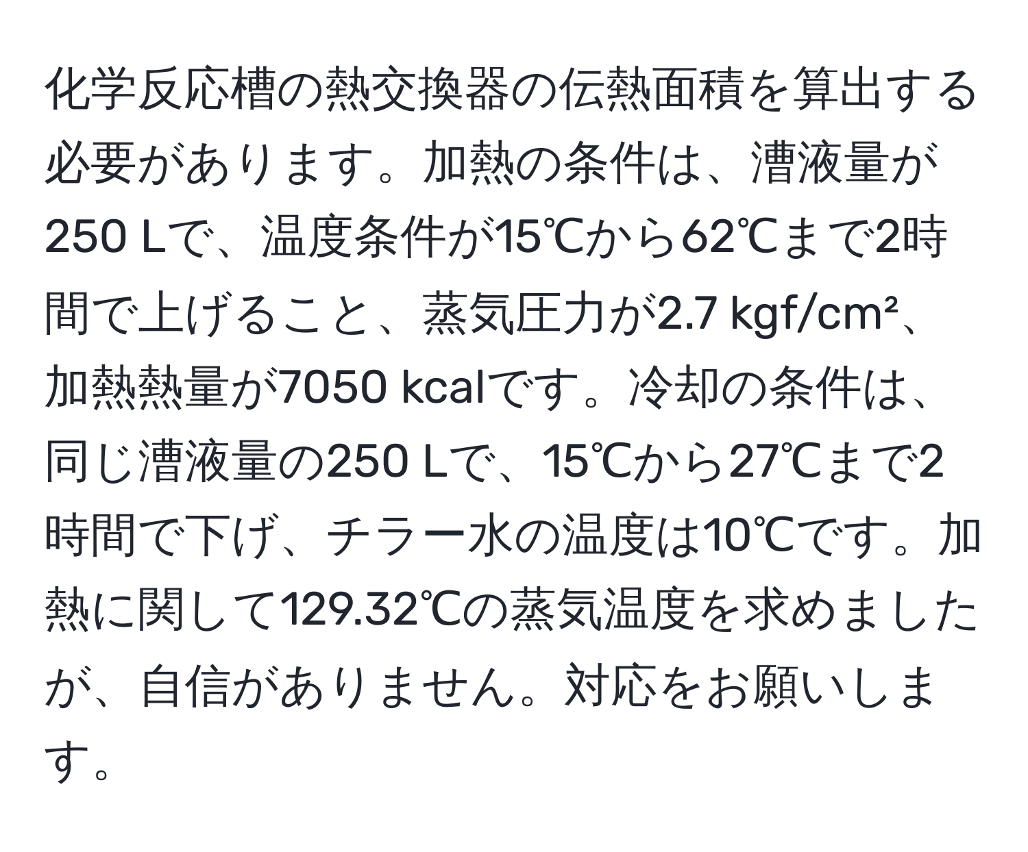 化学反応槽の熱交換器の伝熱面積を算出する必要があります。加熱の条件は、漕液量が250 Lで、温度条件が15℃から62℃まで2時間で上げること、蒸気圧力が2.7 kgf/cm²、加熱熱量が7050 kcalです。冷却の条件は、同じ漕液量の250 Lで、15℃から27℃まで2時間で下げ、チラー水の温度は10℃です。加熱に関して129.32℃の蒸気温度を求めましたが、自信がありません。対応をお願いします。