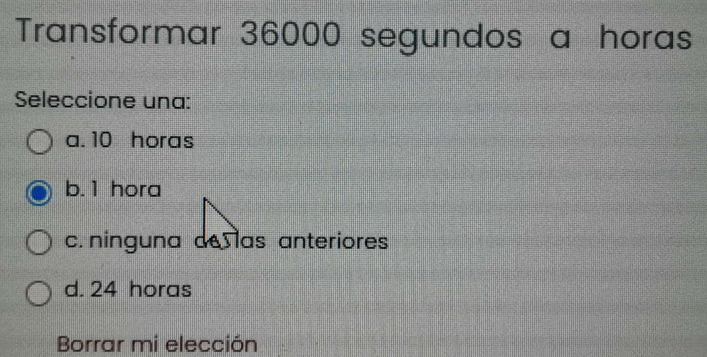 Transformar 36000 segundos a horas
Seleccione una:
a. 10 horas
b. 1 hora
c. ninguna de las anteriores
d. 24 horas
Borrar mi elección