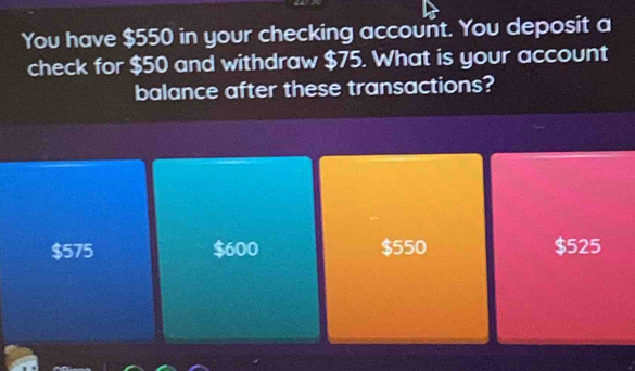 You have $550 in your checking account. You deposit a
check for $50 and withdraw $75. What is your account
balance after these transactions?
$575 $600 $550 $525