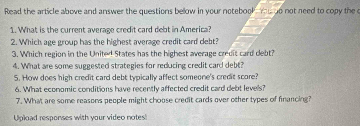 Read the article above and answer the questions below in your notebook you do not need to copy the c 
1. What is the current average credit card debt in America? 
2. Which age group has the highest average credit card debt? 
3. Which region in the United States has the highest average credit card debt? 
4. What are some suggested strategies for reducing credit card debt? 
5. How does high credit card debt typically affect someone's credit score? 
6. What economic conditions have recently affected credit card debt levels? 
7. What are some reasons people might choose credit cards over other types of fnancing? 
Upload responses with your video notes!