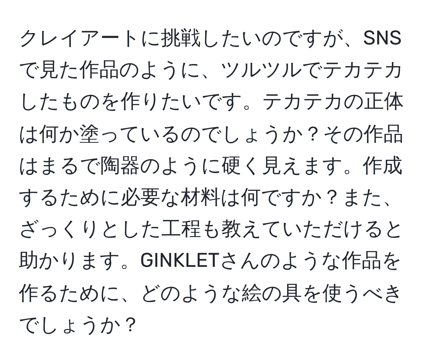 クレイアートに挑戦したいのですが、SNSで見た作品のように、ツルツルでテカテカしたものを作りたいです。テカテカの正体は何か塗っているのでしょうか？その作品はまるで陶器のように硬く見えます。作成するために必要な材料は何ですか？また、ざっくりとした工程も教えていただけると助かります。GINKLETさんのような作品を作るために、どのような絵の具を使うべきでしょうか？