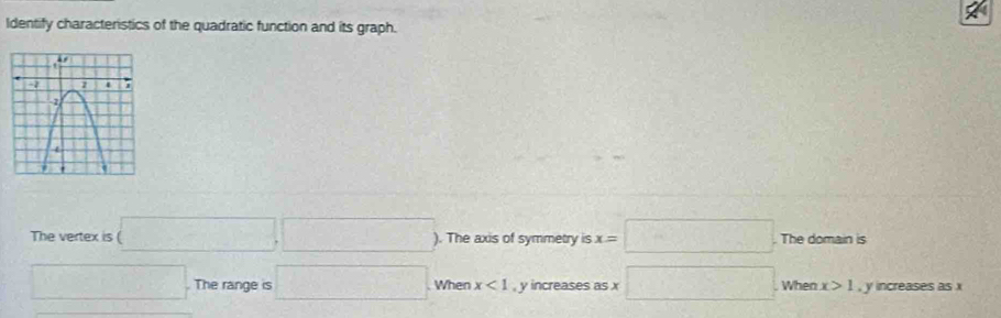 Identify characteristics of the quadratic function and its graph.
The vertex is (□ ,□ ) ). The axis of symmetry is x=□. The domain is
□ The range is □ When x<1</tex> , y increases as x □ When x>1 , y increases as x