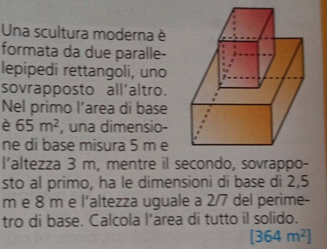 Una scultura moderna è 
formata da due paralle- 
lepipedi rettangoli, uno 
sovrapposto all'altro. 
Nel primo l’area di base 
è 65m^2 , una dimensio- 
ne di base misura 5 m e 
l’altezza 3 m, mentre il secondo, sovrappo- 
sto al primo, ha le dimensioni di base di 2,5
m e 8 m e l’altezza uguale a 2/7 del perime- 
tro di base. Calcola l’area di tutto il solido.
[364m^2]