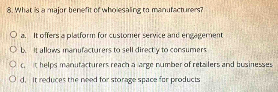 What is a major benefit of wholesaling to manufacturers?
a. It offers a platform for customer service and engagement
b. It allows manufacturers to sell directly to consumers
c. It helps manufacturers reach a large number of retailers and businesses
d. It reduces the need for storage space for products