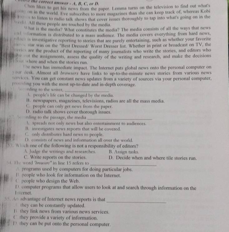 correct an swe  . =A. B. C. or D.
Chen likes to get his news from the paper. Lemma turns on the television to find out what's
''''' on in the world. Eve subscribes to more magazines than she can keep track of, whereas Kobi
don s to listen to radio talk shows that cover issues thoroughly to tap into what's going on in the
worl. All these people are touched by the media.
What is the media? What constitutes the media? The media consists of all the ways that news
d iformation is distributed to a mass audience. The media covers everything from hard news,
which is investigative reporting to stories that are purely entertaining, such as whether your favorite
star was on the "Best Dressed/ Worst Dresser list. Whether in print or broadcast on TV, the
tories are the product of the reporting of many journalists who write the stories, and editors who
save out the assignments, assess the quality of the writing and research, and make the decisions
bout where and when the stories run.
t he news has immediate impact. The Internet puts global news onto the personal computer on
your desk. Almost all browsers have links to up-to-the-minute news stories from various news
services. You can get constant news updates from a variety of sources via your personal computer,
providing you with the most up-to-date and in-depth coverage.
Ncording to the writer,_
 people's life can be changed by the media.
B. newspapers, magazines, televisions, radios are all the mass media.
C. people can only get news from the paper.
D. radio talk shows cover thorough issues.
ding to the passage, the media_
 spreads not only news but also entertainment to audiences.
B. investigates news reports that will be covered.
C. only distributes hard news to people.
D. consists of news and information all over the world.
50. Which one of the following is not a responsibility of editors?
A. Judge the writings and researches. B. Assign tasks.
C. Write reports on the stories. D. Decide when and where tile stories run.
54. The word 'bnwserr' in line 15 refers to_
△ programs used by computers for doing particular jobs.
B people who look for information on the Internet.
C people who design the Web.
D. computer programs that allow users to look at and search through information on the
Internet.
55. An advantage of Internet news reports is that
_
A they can be constantly updated.
B they link news from various news services.
C they provide a variety of information.
D  they can be put onto the personal computer.