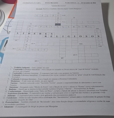 Colôcro Santa Catabena Exiño Relghpo  Fl o srasóruus, 1 1  de meventre de 2924
'''Ltfrfs Kelkaro'''
Atividade: Rezalva a coradisha e deseabra algun '''Líleas Religanos'''
1
ε R A = 1ª 2 4
A
C T
5
ρ A 1 C A N
14 1
6
L i D E R E s
C R L I G I O S O s
37
11- 12 1
7
M 。
15=
8†
10
Tradições Iadígenas - Tem o ''poder'' de cuar
2.  ' Candomble (Liderança masculina) - Tem a fanção de consultar os Onixás stravês do ''jogo de búzios'' (oráculo,
profecis, adiviniação)
3. Candomblé (Liderança feminina) - É responsável por tudo o que acomece no Terreiro
d. Umbawda (Lidersnce masculira) - É respussi el por iniciar, conduzir e encerrar as ''giras'' (ritual de manifestação das
=andades
5. Umbanda (Liderança feminina) - Tem a função de repasser a Doutrina Umbandista
6. Hinduímo - É tido como um mestre, um guia sagrado
7. Taoísmo - Também comvcido como ''Saccedote Taoista'', assume a responabilidade de administrar e servir nom
Tempios
Xmtoísmo - Designado como "Mestre do Kami'', tem a fanção de servir e adorar os ''Kamis'' (seres sobrenatarais)
9 Mudísmo - Aquele que se decrca exclusivamente a prática refigiosa (''Darma'' - Ensinamemos de Wada)
10. Comfuclomismo - Denominado como ''Sábio de Ritos'', cumpre a função de adorar os deuses e ancestrais nos Templos
1 . Espiritismo Kardecista - E responsável por mediar a comunicação entre os espíritos dos mortos e as pessoas vivas
12. Jadaísmo - É responsável pelo ensino e pela aplicação dos ensinamentos jadaicos
13. Catelciso - Dentre as suas funções está a celebração dos ''Sacramentos'' (rituais para o recebimento de graças divinas
em diferentes situações da vida)
4. Protestantismo - Também chamado de ''Reverendo'', tem como função dirigir a comunadade religiosa e cuidar de suas
necessidades espirituais
15. Astamismo - É encarregado de dirigir as preces nas Mesquitas