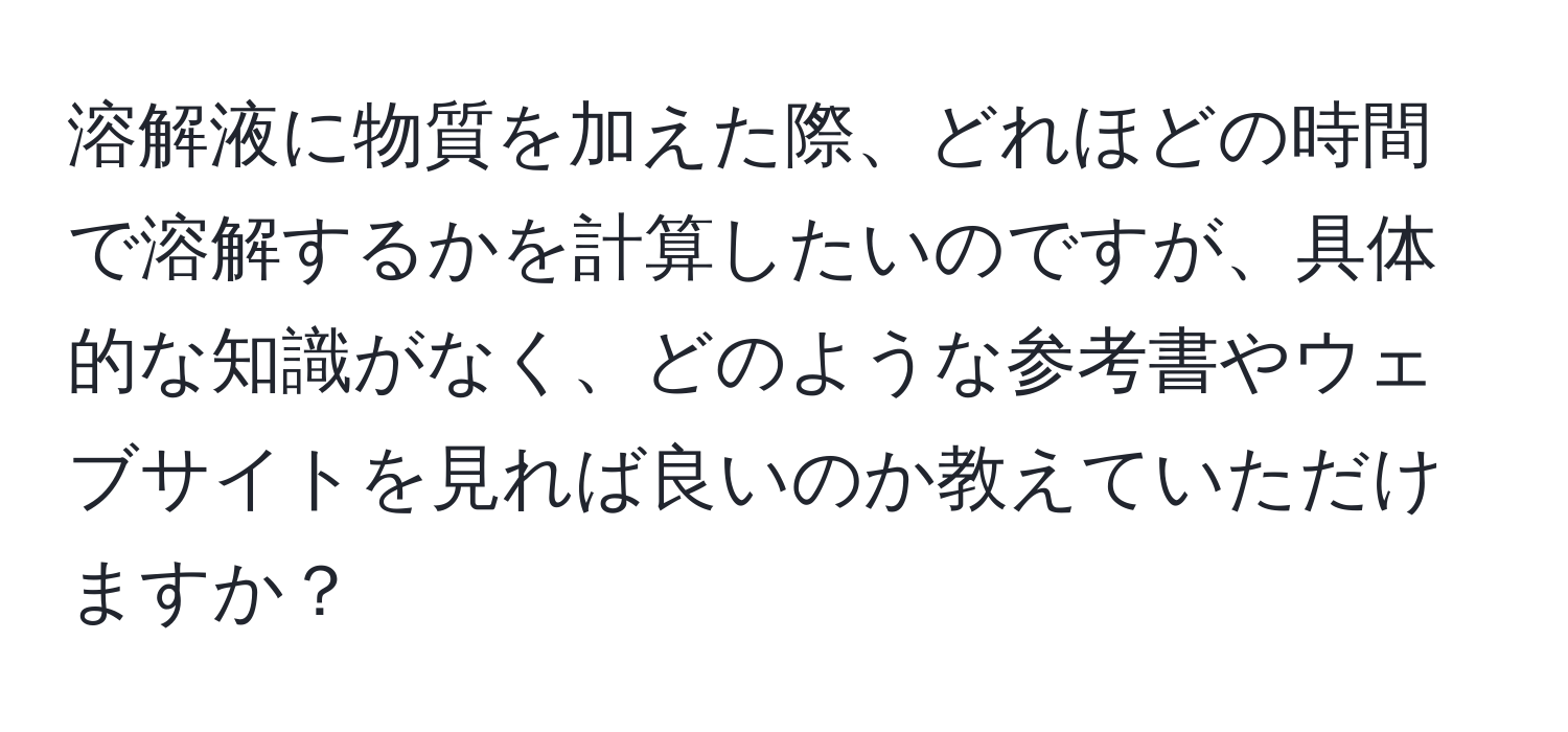 溶解液に物質を加えた際、どれほどの時間で溶解するかを計算したいのですが、具体的な知識がなく、どのような参考書やウェブサイトを見れば良いのか教えていただけますか？