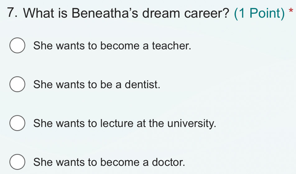 What is Beneatha's dream career? (1 Point) *
She wants to become a teacher.
She wants to be a dentist.
She wants to lecture at the university.
She wants to become a doctor.