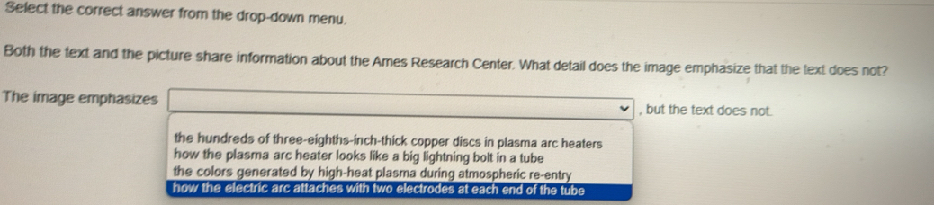 Select the correct answer from the drop-down menu.
Both the text and the picture share information about the Ames Research Center. What detail does the image emphasize that the text does not?
The image emphasizes , but the text does not.
the hundreds of three-eighths-inch-thick copper discs in plasma arc heaters
how the plasma arc heater looks like a big lightning bolt in a tube
the colors generated by high-heat plasma during atmospheric re-entry
how the electric arc attaches with two electrodes at each end of the tube