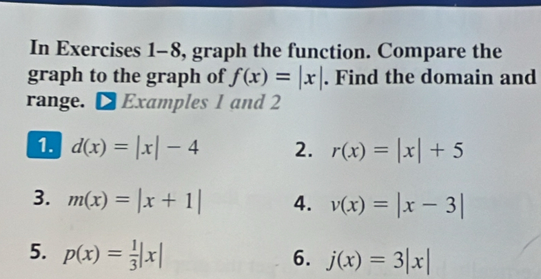 In Exercises 1-8, graph the function. Compare the 
graph to the graph of f(x)=|x|. Find the domain and 
range. Examples 1 and 2 
1. d(x)=|x|-4 2. r(x)=|x|+5
3. m(x)=|x+1| 4. v(x)=|x-3|
5. p(x)= 1/3 |x| 6. j(x)=3|x|