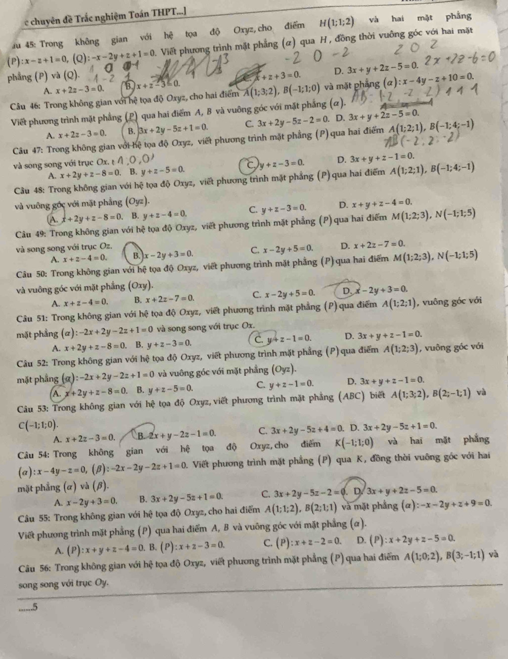 chuyên đề Trắc nghiệm Toán THPT...]
u 45: Trong không gian với hệ tọa độ Oxyz, cho điểm H(1;1;2) và hai mặt phẳng
(P) :x-z+1=0 ,(Q): -x-2y+z+1=0. Viết phương trình mặt phẳng (α) qua H , đồng thời vuông góc với hai mặt
phẳng (P) và (Q). x+z+3=0. D. 3x+y+2z-5=0.
A. x+2z-3=0. B x+z-3≤ 0.
Câu 46: Trong không gian với hệ tọa độ Oxyz, cho hai điểm A(1;3;2),B(-1;1;0) và mặt phẳng (alpha ):x-4y-z+10=0.
Viết phương trình mặt phẳng (P) qua hai điểm A, B và vuông góc với mặt phẳng (α).
A. x+2z-3=0. B. 3x+2y-5z+1=0. C. 3x+2y-5z-2=0.. D. 3x+y+2z-5=0.
Câu 47: Trong không gian với hệ tọa độ Oxyz, viết phương trình mặt phẳng (P) qua hai điểm A(1;2;1),B(-1;4;-1)
và song song với trục Ox.  A 0,0
C y+z-3=0. D. 3x+y+z-1=0.
A. x+2y+z-8=0. B. y+z-5=0.
Cầu 48: Trong không gian với hệ tọa độ Oxyz, viết phương trình mặt phẳng (P) qua hai điểm A(1;2;1),B(-1;4;-1)
và vuông góc với mặt phẳng (Oyz). x+y+z-4=0.
A. x+2y+z-8=0. B. y+z-4=0. C. y+z-3=0. D.
Câu 49: Trong không gian với hệ tọa độ Oxyz, viết phương trình mặt phẳng (P) qua hai điểm M(1;2;3),N(-1;1;5)
và song song với trục Oz.
C.
A. x+z-4=0. B. x-2y+3=0. x-2y+5=0. D. x+2z-7=0.
Câu 50: Trong không gian với hệ tọa độ Oxyz, viết phương trình mặt phẳng (P) qua hai điểm M(1;2;3),N(-1;1;5)
và vuông góc với mặt phẳng (Oxy).
C.
A. x+z-4=0. B. x+2z-7=0. x-2y+5=0. D. x-2y+3=0.
Câu 51: Trong không gian với hệ tọa độ Oxyz, viết phương trình mặt phẳng (P) qua điểm A(1;2;1) , vuông góc với
mặt phẳng (alpha ):-2x+2y-2z+1=0 và song song với trục Ox.
C.
A. x+2y+z-8=0. B. y+z-3=0. y+z-1=0. D. 3x+y+z-1=0.
Câu 52: Trong không gian với hệ tọa độ Oxyz, viết phương trình mặt phẳng (P) qua điểm A(1;2;3) , vuông góc với
mặt phẳng a :-2x+2y-2z+1=0 và vuông góc với mặt phẳng (Oyz).
A. x+2y+z-8=0.. B. y+z-5=0. C. y+z-1=0. D. 3x+y+z-1=0.
Câu 53: Trong không gian với hệ tọa độ Oxyz,viết phương trình mặt phẳng (ABC) biết A(1;3;2),B(2;-1;1) và
C(-1;1;0).
A. x+2z-3=0. B. 2x+y-2z-1=0. C. 3x+2y-5z+4=0. D. 3x+2y-5z+1=0.
Câu 54: Trong không gian với hệ tọa độ Oxyz, cho điểm K(-1;1;0) và hai mặt phắng
(a) :x-4y-z=0 (β). -2x-2y-2z+1=0. Viết phương trình mặt phẳng (P) qua K, đồng thời vuông góc với hai
mặt phẳng (alpha ) 1 và (β).
A. x-2y+3=0. B. 3x+2y-5z+1=0. C. 3x+2y-5z-2=0. D 3x+y+2z-5=0.
Câu 55: Trong không gian với hệ tọa độ Oxyz, cho hai điểm A(1;1;2),B(2;1;1) và mặt phẳng (alpha ):-x-2y+z+9=0.
Viết phương trình mặt phẳng (P) qua hai điểm A, B và vuông góc với mặt phẳng (α).
A. (P):x+y+z-4=0. B. (P) :x+z-3=0. C. (P) :x+z-2=0. D. (P):x+2y+z-5=0.
Câu 56: Trong không gian với hệ tọa độ Oxyz, viết phương trình mặt phẳng (P) qua hai điểm A(1;0;2),B(3;-1;1) và
song song với trục Oy.
......5