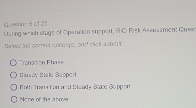 During which stage of Operation support, RiO Risk Assessment Quest
Select the correct option(s) and click submit.
Transition Phase
Steady State Support
Both Transition and Steady State Support
None of the above