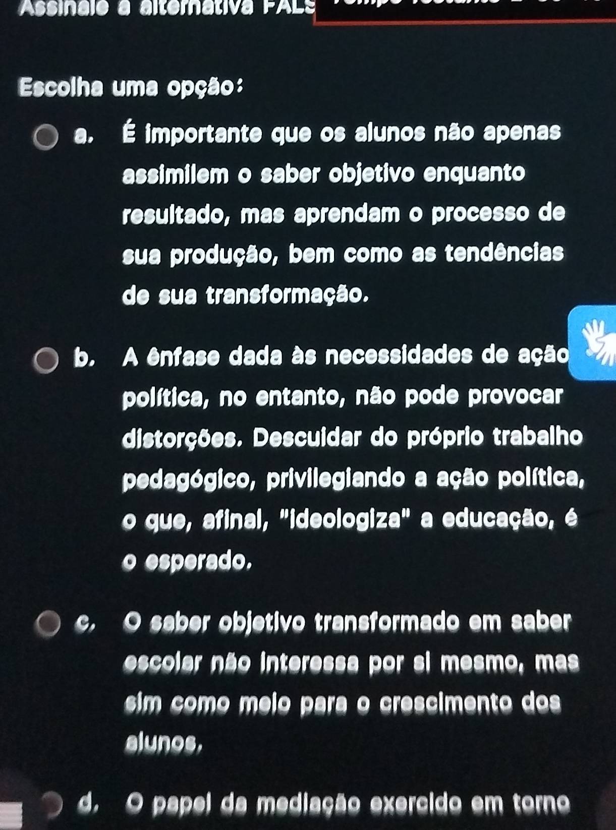 Assinale à alternativa FALs
Escolha uma opção:
a. É importante que os alunos não apenas
assimilem o saber objetivo enquanto
resultado, mas aprendam o processo de
sua produção, bem como as tendências
de sua transformação.
b. A ênfase dada às necessidades de ação
política, no entanto, não pode provocar
distorções. Descuidar do próprio trabalho
pedagógico, privilegiando a ação política,
o que, afinal, "ideologiza" a educação, é
o esperado.
c. O saber objetivo transformado em saber
escolar não interessa por si mesmo, mas
sim como meio para o crescimento dos
alunos,
d. O papel da mediação exercido em torno