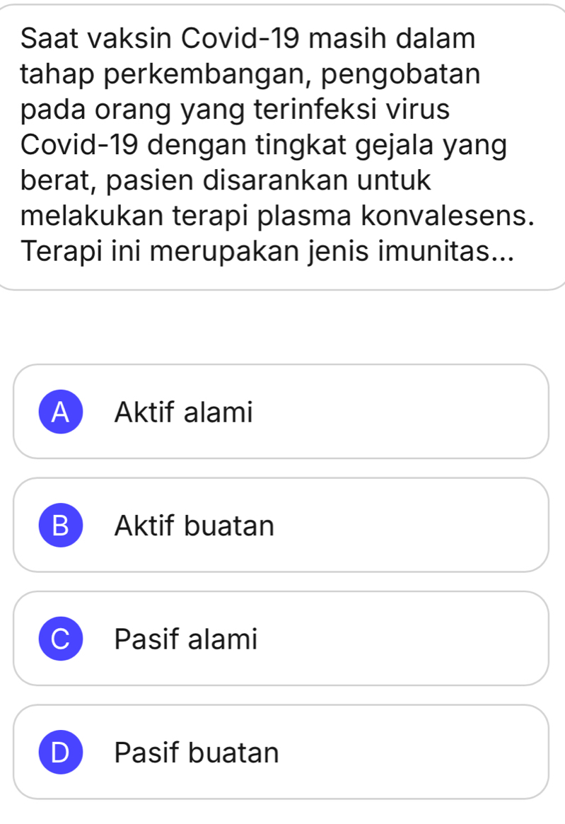 Saat vaksin Covid-19 masih dalam
tahap perkembangan, pengobatan
pada orang yang terinfeksi virus
Covid- 19 dengan tingkat gejala yang
berat, pasien disarankan untuk
melakukan terapi plasma konvalesens.
Terapi ini merupakan jenis imunitas...
A Aktif alami
B Aktif buatan
C Pasif alami
Pasif buatan