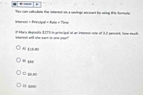 《 Lston
You can calculate the interest on a savings account by using this formula:
Interest = Principal × Rate × Time
If Mary deposits $275 in principal at an interest rate of 3.2 percent, how much
interest will she earn in one year?
A) $18.80
B) $88
C) $8.80
D) $BB0