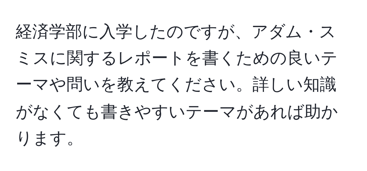 経済学部に入学したのですが、アダム・スミスに関するレポートを書くための良いテーマや問いを教えてください。詳しい知識がなくても書きやすいテーマがあれば助かります。