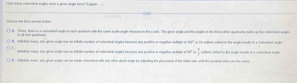 How many coterminal angles does a given angle have? Explain.
Choose the best answer below
A. Three; there is a coterminal angle in each quadrant with the same acute angle measure to the x-axis. The given angle and the angles in the three other quadrants make up the coterminal angles
in all four quadrants.
B. Infinitely many; any given angle has an infinite number of coterminal angles because any positive or negative multiple of 360° or 2x radians added to the angle results in a coterminal angle.
C.
Infinitely many; any given angle has an infinite number of coterminal angles because any positive or negative multiple of 90° of  π /2  radians added to the angle results in a coterminal angle.
D. Infinitely many; any given angle can be made coterminal with any other given angle by adjusting the placement of the initial side until the terminal sides are the same.