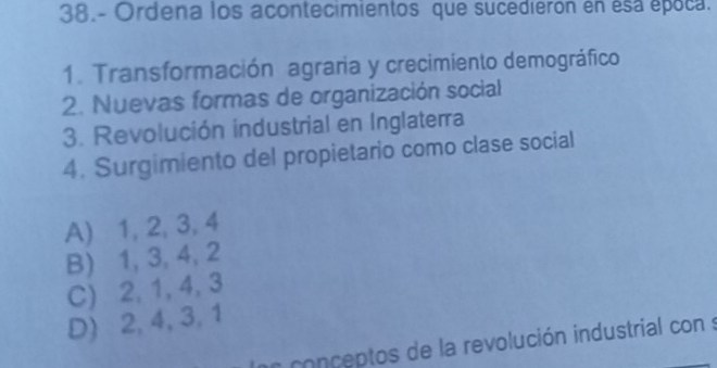 38.- Ordena los acontecimientos que sucedierón en esa época.
1. Transformación agraria y crecimiento demográfico
2. Nuevas formas de organización social
3. Revolución industrial en Inglaterra
4. Surgimiento del propietario como clase social
A) 1, 2, 3, 4
B) 1, 3, 4, 2
C) 2, 1, 4, 3
D) 2, 4, 3, 1
conceptos de la revolución industrial con s