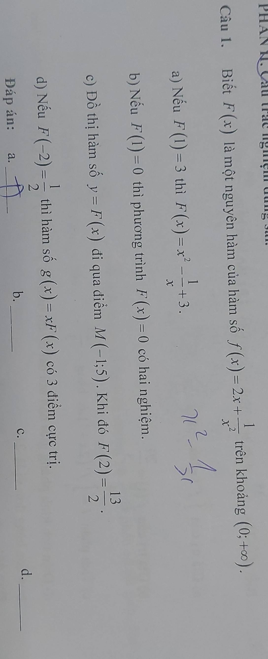 Phàn K. Cầu trác nghệm dun
Câu 1. Biết F(x) là một nguyên hàm của hàm số f(x)=2x+ 1/x^2  trên khoảng (0;+∈fty ).
a) Nếu F(1)=3 thì F(x)=x^2- 1/x +3.
b) Nếu F(1)=0 thì phương trình F(x)=0 có hai nghiệm.
c) Dhat O thị hàm số y=F(x) đi qua điểm M(-1;5). Khi đó F(2)= 13/2 .
d) Nếu F(-2)= 1/2  thì hàm số g(x)=xF(x) có 3 điểm cực trị.
d._
b.
Đáp án: a. __c._