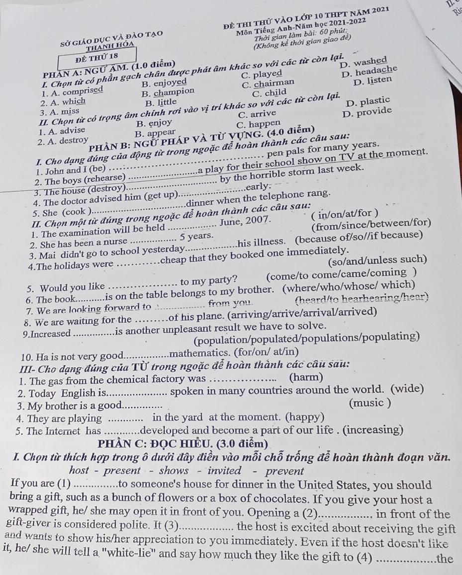 sở giáo dục và đảo tạo để thi thử vào lớp 10 thPt năm 2021
Ri
thanh hóa Môn Tiếng Anh-Năm học 2021-2022
(Không kể thời gian giao đề)
đề thử 18  Thời gian làm bài: 60 phút:
PHÂN A: NGƯ ÄM. (1.0 điểm)
D. washed
I. Chọn từ có phần gạch chân được phát âm khác so với các từ còn lại.
1. A. comprised B. enjoyed C. played
D. headache
2. A. which B. champion C. chairman
D. listen
D. plastic
3. A. miss B. little C. child
II. Chọn từ có trọng âm chính rơi vào vị trí khác so với các từ còn lại.
1. A. advise B. ęnjoy C. arrive
2. A. destroy B. appear C. happen D. provide
PHÀN B: NGỨ PHÁP Và Từ VựNG. (4.0 điễm)
pen pals for many years.
I. Cho dạng đúng của động từ trong ngoặc để hoàn thành các câu sau:
2. The boys (rehearse) _a play for their school show on TV at the moment.
1. John and I (be)
3. The house (destroy) __by the horrible storm last week.
4. The doctor advised him (get up)_ .early.
5. She (cook )_ dinner when the telephone rang.
II. Chọn một từ đúng trong ngoặc để hoàn thành các câu sau:
1. The examination will be held June, 2007. ( in/on/at/for )
2. She has been a nurse _. 5 years. (from/since/between/for)
3. Mai didn't go to school yesterday._ his illness. (because of/so//if because)
4.The holidays were _cheap that they booked one immediately.
(so/and/unless such)
5. Would you like to my party? (come/to come/came/coming )
6. The book........... is on the table belongs to my brother. (where/who/whose/ which)
7. We are looking forward to _from you. (heard/to hearhearing/hear)
8. We are waiting for the _of his plane. (arriving/arrive/arrival/arrived)
9.Increased_ is another unpleasant result we have to solve.
(population/populated/populations/populating)
10. Ha is not very good_ mathematics. (for/on/ at/in)
III- Cho dạng đúng của Từ trong ngoặc để hoàn thành các câu sau:
1. The gas from the chemical factory was _(harm)
2. Today English is_ spoken in many countries around the world. (wide)
3. My brother is a good._ (music )
4. They are playing _.. in the yard at the moment. (happy)
5. The Internet has          .developed and become a part of our life . (increasing)
PHÀN C: ĐQC HIÈU. (3.0 điểm)
I. Chọn từ thích hợp trong ô dưới đây điền vào mỗi chỗ trống đễ hoàn thành đoạn văn.
host - present - shows - invited - prevent
If you are (1) ...............to someone's house for dinner in the United States, you should
bring a gift, such as a bunch of flowers or a box of chocolates. If you give your host a
wrapped gift, he/ she may open it in front of you. Opening a (2)_ in front of the
gift-giver is considered polite. It (3)_ the host is excited about receiving the gift 
and wants to show his/her appreciation to you immediately. Even if the host doesn't like
it, he/ she will tell a "white-lie" and say how much they like the gift to (4) _the