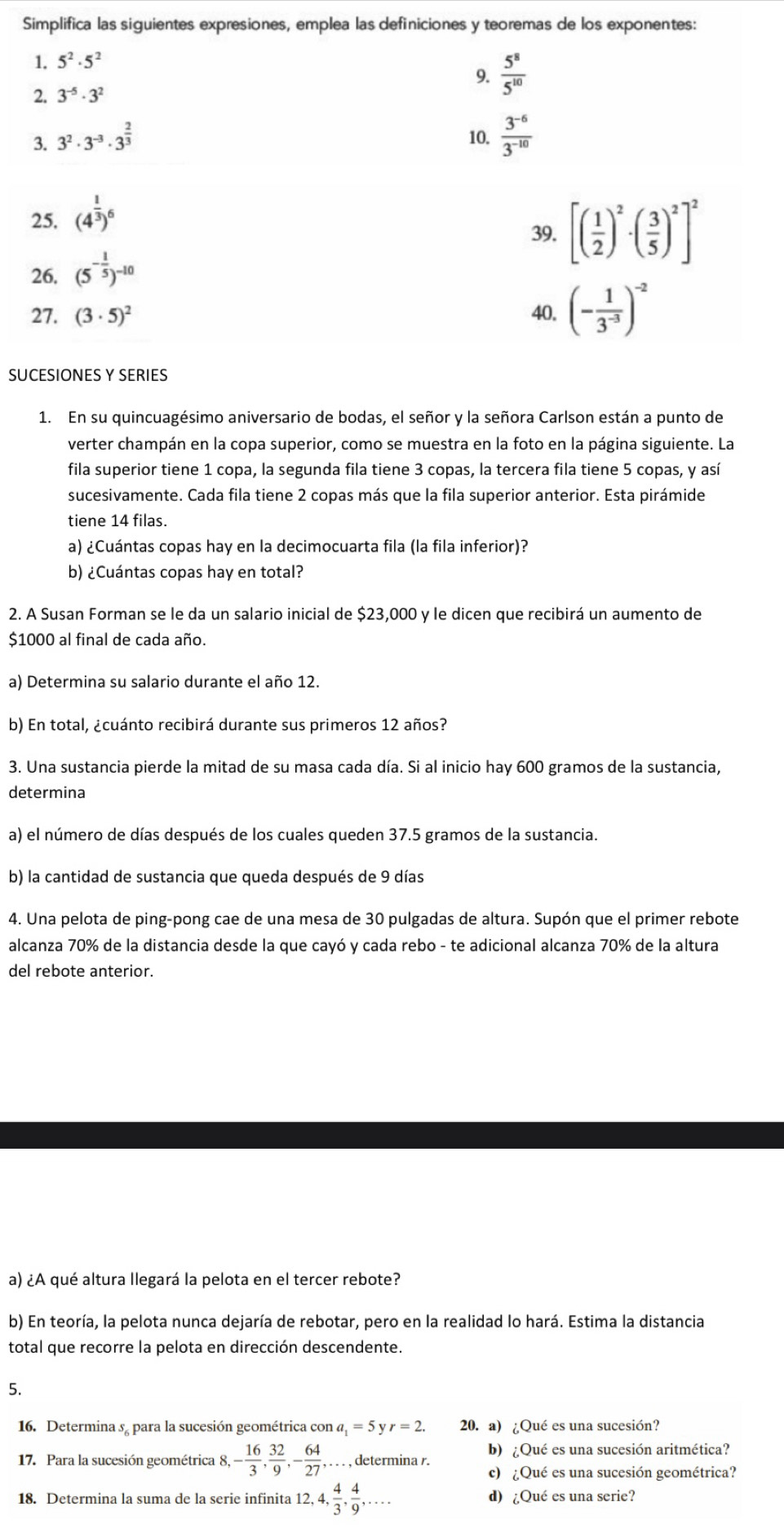 Simplifica las siguientes expresiones, emplea las definiciones y teoremas de los exponentes:
1. 5^2· 5^2
9.  5^8/5^(10) 
2. 3^(-5)· 3^2
3. 3^2· 3^(-3)· 3^(frac 2)3 10.  (3^(-6))/3^(-10) 
25. (4^(frac 1)3)^6
39.
26. (5^(-frac 1)5)^-10 [( 1/2 )^2· ( 3/5 )^2]^2
27. (3· 5)^2 40. (- 1/3^(-3) )^-2
SUCESIONES Y SERIES
1. En su quincuagésimo aniversario de bodas, el señor y la señora Carlson están a punto de
verter champán en la copa superior, como se muestra en la foto en la página siguiente. La
fila superior tiene 1 copa, la segunda fila tiene 3 copas, la tercera fila tiene 5 copas, y así
sucesivamente. Cada fila tiene 2 copas más que la fila superior anterior. Esta pirámide
tiene 14 filas.
a) ¿Cuántas copas hay en la decimocuarta fila (la fila inferior)?
b) ¿Cuántas copas hay en total?
2. A Susan Forman se le da un salario inicial de $23,000 y le dicen que recibirá un aumento de
$1000 al final de cada año.
a) Determina su salario durante el año 12.
b) En total, ¿cuánto recibirá durante sus primeros 12 años?
3. Una sustancia pierde la mitad de su masa cada día. Si al inicio hay 600 gramos de la sustancia,
determina
a) el número de días después de los cuales queden 37.5 gramos de la sustancia.
b) la cantidad de sustancia que queda después de 9 días
4. Una pelota de ping-pong cae de una mesa de 30 pulgadas de altura. Supón que el primer rebote
alcanza 70% de la distancia desde la que cayó y cada rebo - te adicional alcanza 70% de la altura
del rebote anterior.
a) ¿A qué altura llegará la pelota en el tercer rebote?
b) En teoría, la pelota nunca dejaría de rebotar, pero en la realidad lo hará. Estima la distancia
total que recorre la pelota en dirección descendente.
5.
16. Determina sª para la sucesión geométrica co cona_1=5yr=2. 20. a) ¿Qué es una sucesión?
17. Para la sucesión geométrica 8,- 16/3 , 32/9 ,- 64/27 ,.... , determina r. b) ¿Qué es una sucesión aritmética?
c) ¿Qué es una sucesión geométrica?
18. Determina la suma de la serie infinita 12,4, 4/3 , 4/9 ,... d) ¿Qué es una serie?