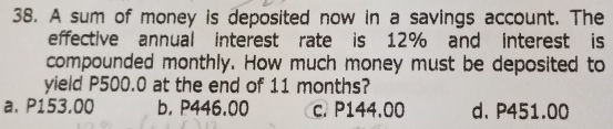 A sum of money is deposited now in a savings account. The
effective annual interest rate is 12% and interest is
compounded monthly. How much money must be deposited to
yield P500.0 at the end of 11 months?
a. P153.00 b. P446.00 c. P144.00 d. P451.00