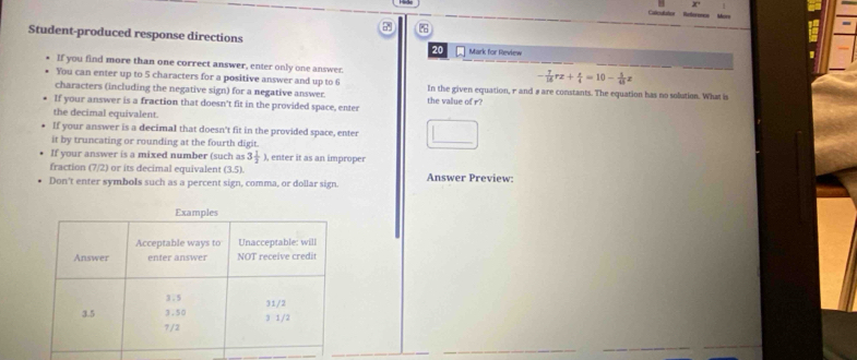 Calicalatios 
Student-produced response directions 
20 Mark for Review 
If you find more than one correct answer, enter only one answer. 
You can enter up to 5 characters for a positive answer and up to 6
- 7/16 rz+ z/4 =10- 5/45 z
characters (including the negative sign) for a negative answer. In the given equation, r and # are constants. The equation has no solution. What is 
If your answer is a fraction that doesn't fit in the provided space, enter the value of r? 
the decimal equivalent. 
If your answer is a decimal that doesn't fit in the provided space, enter 
it by truncating or rounding at the fourth digit. 
_ 
If your answer is a mixed number (such as 3 1/3  ), enter it as an improper 
fraction (7/2) or its decimal equivalent (3.5). 
Don't enter symbols such as a percent sign, comma, or dollar sign. Answer Preview: 
_ 
_