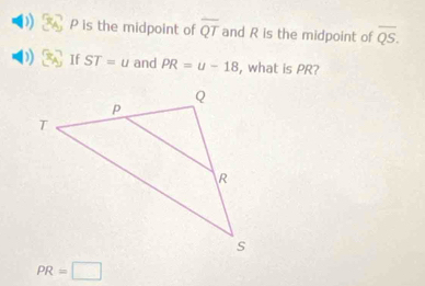 P is the midpoint of overline QT and R is the midpoint of overline QS. 
) If ST=u and PR=u-18 , what is PR?
PR=□