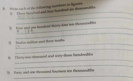 Write each of the following numbers in figures. 
1) Three hundred and four hundred six thousandths 
_ 
_ 
2) Four and one hundred thirty-four ten thousandths 
_ 
_ 
3) Twelve million and three tenths 
_ 
_ 
4) Thirty-two thousand and sixty-three hundredths 
_ 
_ 
5) Forty and one thousand fourteen ten thousandths