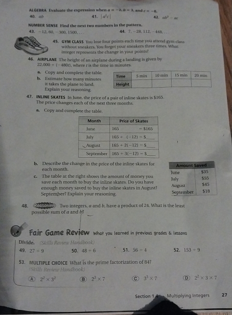 ALGEBRA Evaluate the expression when a=-2,b=3 , and e=-8.
40. ab 41. 42. ab^2-ac
NUMBER SENSE Find the next two numbers in the pattern. 44. 7.-28.112. -44B...
43. -12,60,-300,1500,..
45. GYM CLASS You lose four points each time you attend gym class
without sneakers. You forget your sneakers three times. What
integer represents the change in your points?
46. AIRPLANE The height of an airplane during a landing is given by
22,000+(-4800) , where r is the time in minutes.
a. Copy and complete the table.
b. Estimate how many minutes
it takes the plane to land.
Explain your reasoning
47. INLINE SKATES In June, the price of a pair of inline skates is $165.
The price changes each of the next three months.
a. Copy and complete the table.
b. Describe the change in the price of the inline skates for
each month.
c. The table at the right shows the amount of money you 
save each month to buy the inline skates. Do you have
enough money saved to buy the inline skates in August?
September? Explain your reasoning. 
48. edscag Two integers, a and b, have a product of 24. What is the least
possible sum of a and b
Fair Game Review what you learned in previous grades & lessons
Divide. (Skills Review Hardbook)
49. 27/ 9 50. 48/ 6 51. 56-4 52. 153/ 9
53. MULTIPLE CHOICE What is the prime factorization of 84?
Skills Review Handbook)
A 2^2* 3^2 ⑧ 2^3* 7 C 3^3* 7 D 2^2* 3* 7
Section 1 A  Multiplying Integers 27