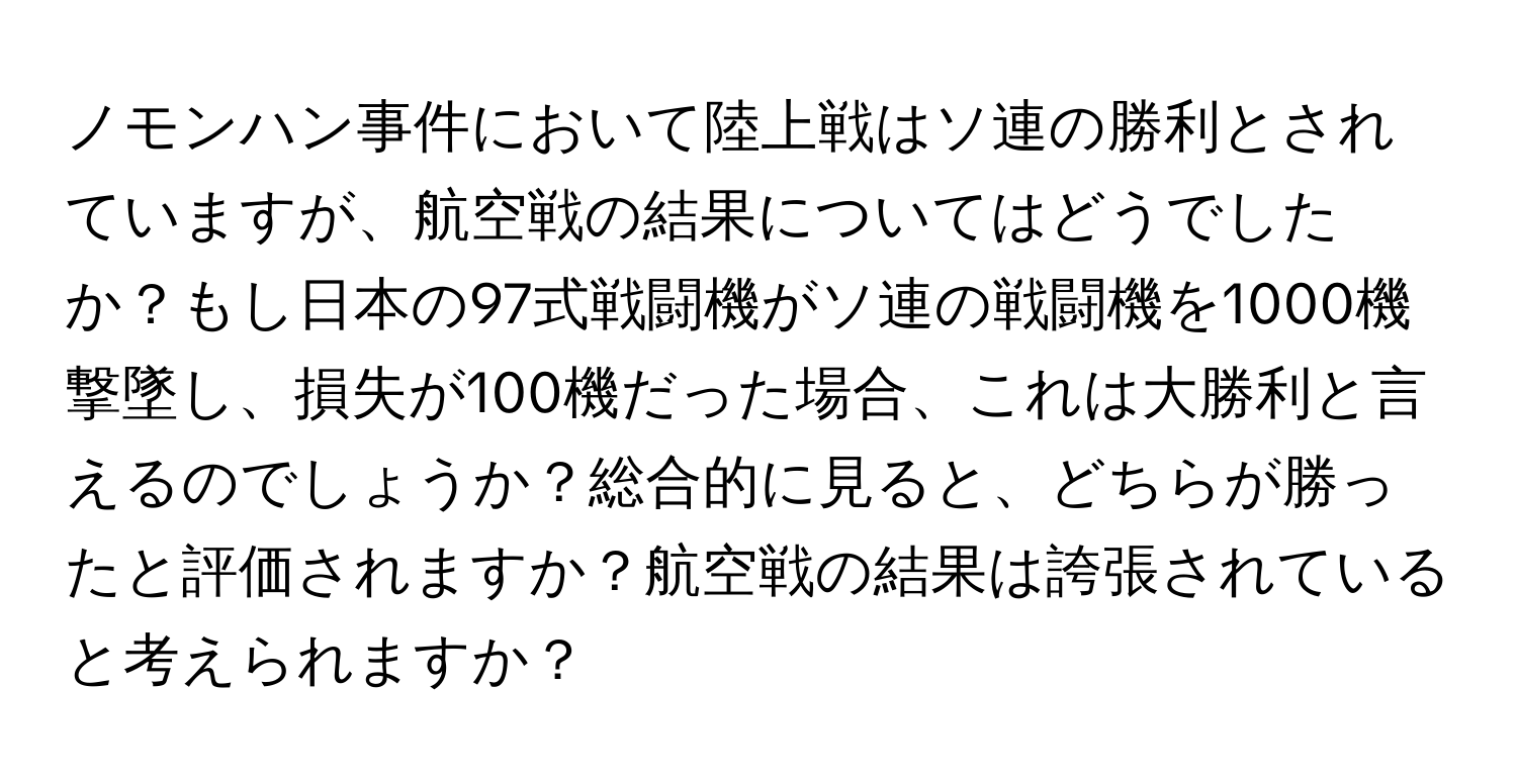 ノモンハン事件において陸上戦はソ連の勝利とされていますが、航空戦の結果についてはどうでしたか？もし日本の97式戦闘機がソ連の戦闘機を1000機撃墜し、損失が100機だった場合、これは大勝利と言えるのでしょうか？総合的に見ると、どちらが勝ったと評価されますか？航空戦の結果は誇張されていると考えられますか？