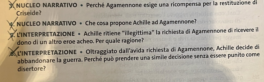 NUCLEO NARRATIVO • Perché Agamennone esige una ricompensa per la restituzione di 
Criseide? 
4. NUCLEO NARRATIVO • Che cosa propone Achille ad Agamennone? 
S. L’INTERPRETAZIONE • Achille ritiene “illegittima” la richiesta di Agamennone di ricevere il 
dono di un altro eroe acheo. Per quale ragione? 
6. L'INTERPRETAZIONE • Oltraggiato dall'avida richiesta di Agamennone, Achille decide di 
abbandonare la guerra. Perché può prendere una simile decisione senza essere punito come 
disertore?